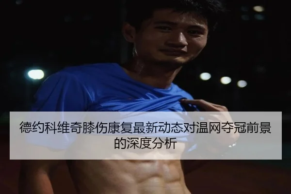 德约科维奇膝伤康复最新动态对温网夺冠前景的深度分析